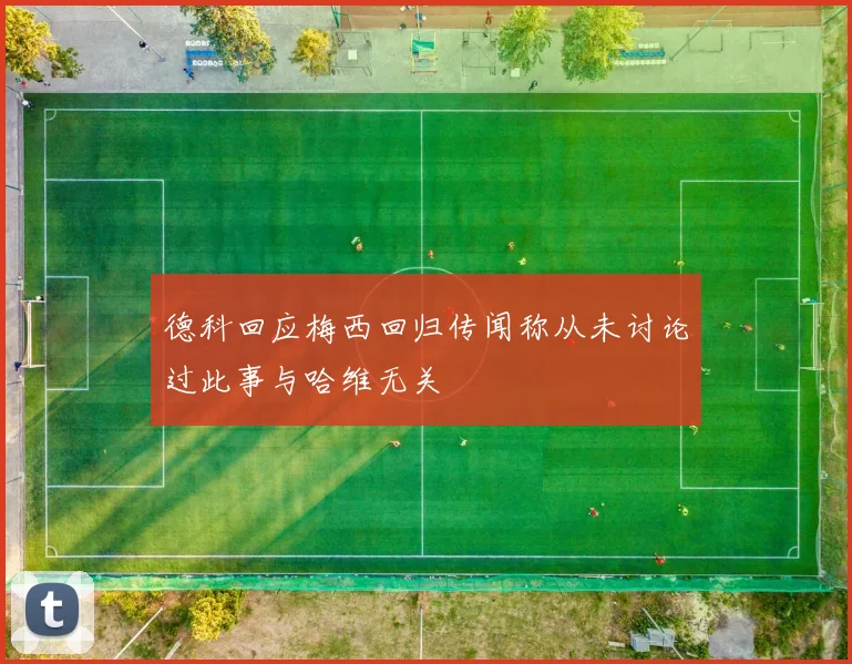 德科回应梅西回归传闻称从未讨论过此事与哈维无关