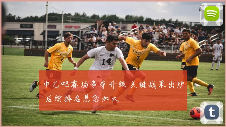 中乙吧赛场争夺升级 关键战果出炉 后续排名悬念加大