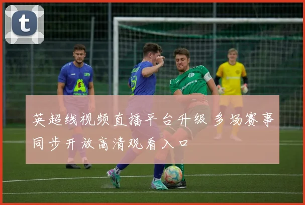 英超线视频直播平台升级 多场赛事同步开放高清观看入口