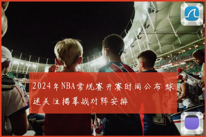 2024年NBA常规赛开赛时间公布 球迷关注揭幕战对阵安排