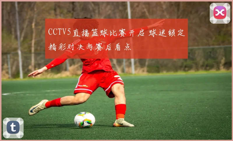 CCTV5直播篮球比赛开启 球迷锁定精彩对决与赛后看点