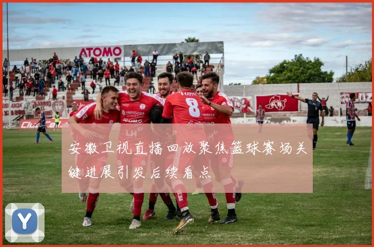安徽卫视直播回放聚焦篮球赛场关键进展引发后续看点