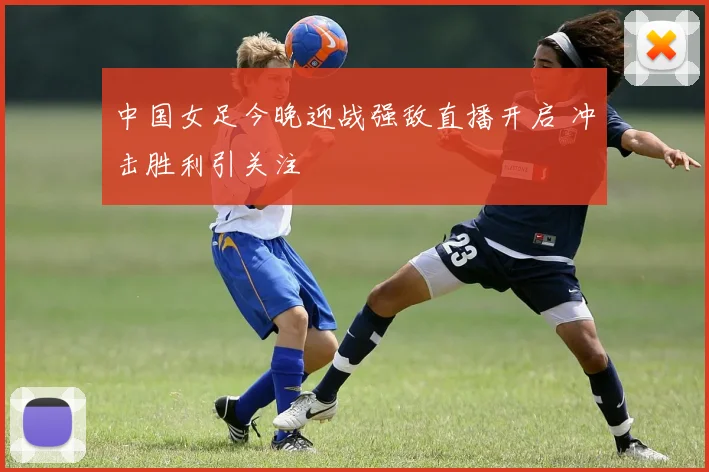 中国女足今晚迎战强敌直播开启 冲击胜利引关注