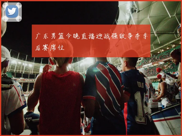 广东男篮今晚直播迎战强敌争夺季后赛席位