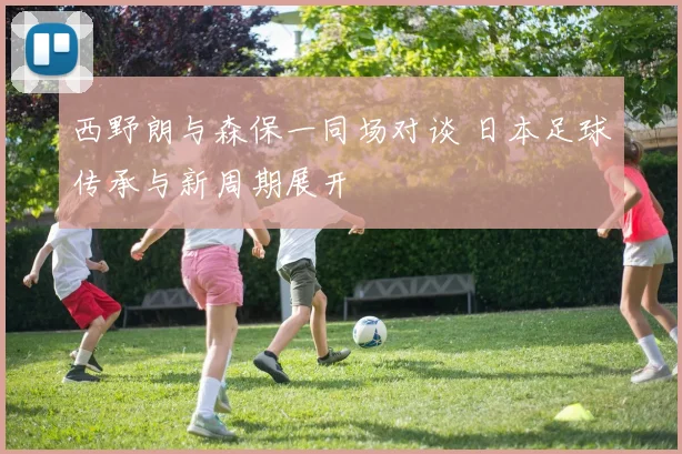 西野朗与森保一同场对谈 日本足球传承与新周期展开