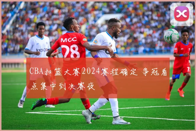 CBA扣篮大赛2024赛程确定 争冠看点集中到决赛夜