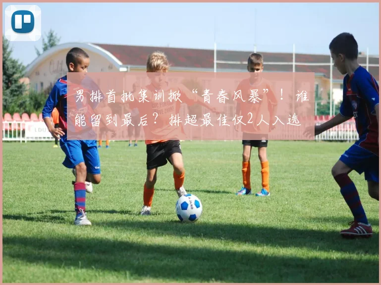 男排首批集训掀“青春风暴”！谁能留到最后？排超最佳仅2人入选