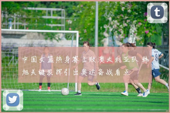 中国女篮热身赛击败澳大利亚队 韩旭关键发挥引出奥运备战看点