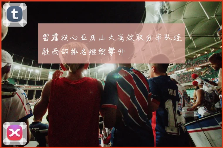 雷霆核心亚历山大高效取分率队连胜西部排名继续攀升