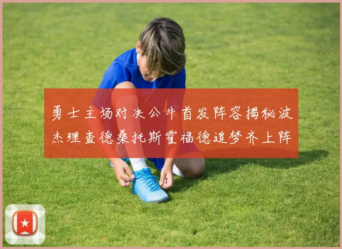 勇士主场对决公牛首发阵容揭秘波杰理查德桑托斯霍福德追梦齐上阵