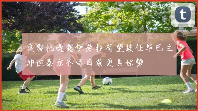 莫雷托透露伊劳拉有望接任毕巴主帅但泰尔齐奇目前更具优势