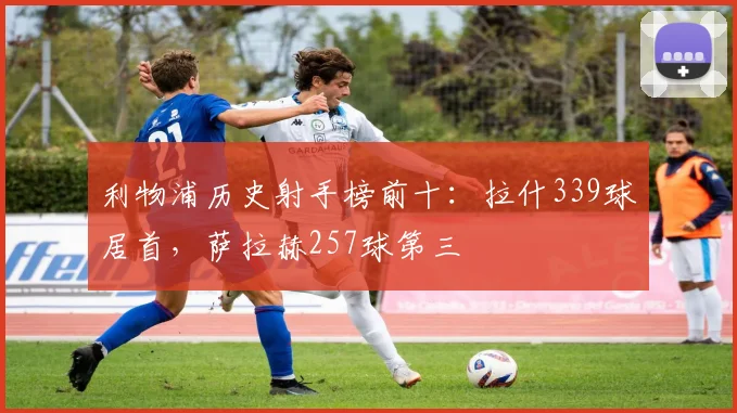 利物浦历史射手榜前十：拉什339球居首，萨拉赫257球第三