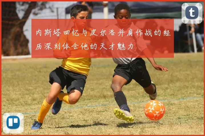 内斯塔回忆与皮尔洛并肩作战的经历深刻体会他的天才魅力