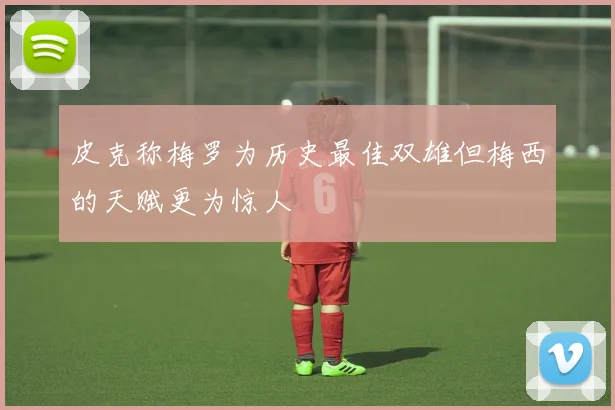 皮克称梅罗为历史最佳双雄但梅西的天赋更为惊人