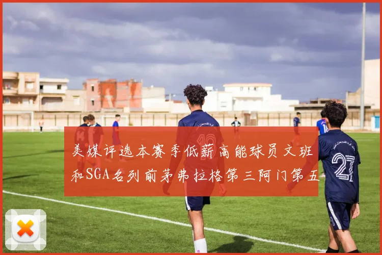 美媒评选本赛季低薪高能球员文班和SGA名列前茅弗拉格第三阿门第五