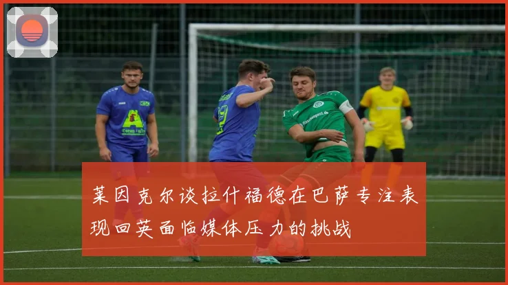 莱因克尔谈拉什福德在巴萨专注表现回英面临媒体压力的挑战