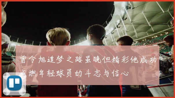 曾令旭追梦之路虽晚但精彩他成功点燃年轻球员的斗志与信心