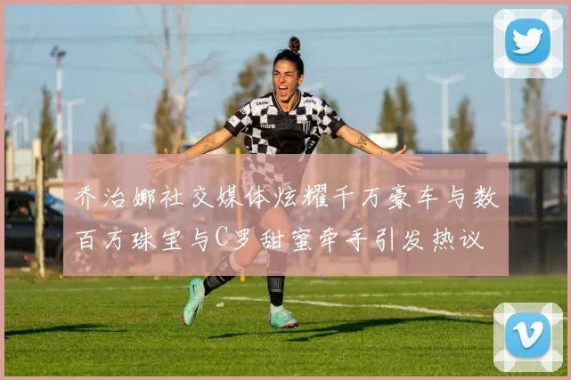 乔治娜社交媒体炫耀千万豪车与数百万珠宝与C罗甜蜜牵手引发热议