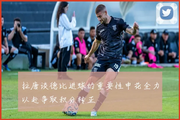 拉唐谈德比进球的重要性申花全力以赴争取积分转正