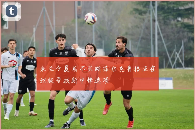 米兰今夏或不买断菲尔克鲁格正在积极寻找新中锋选项