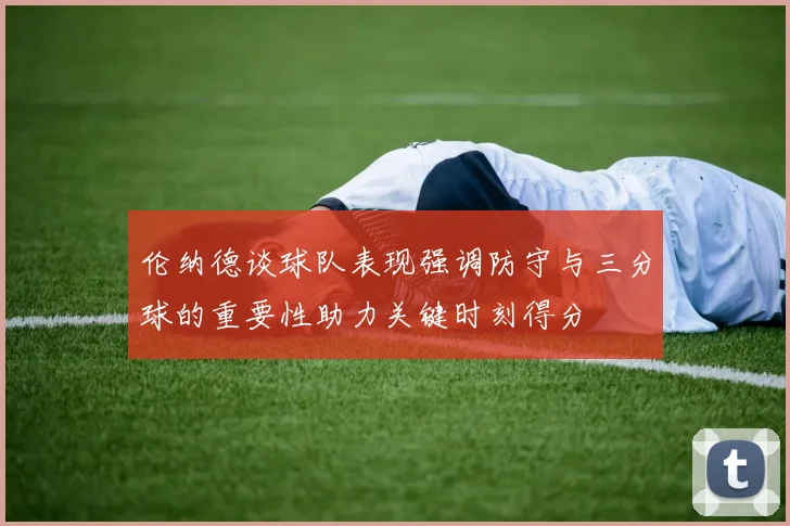 伦纳德谈球队表现强调防守与三分球的重要性助力关键时刻得分