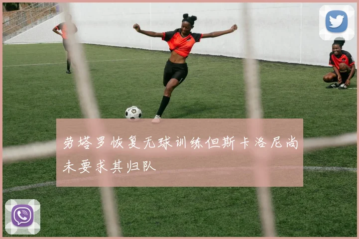 劳塔罗恢复无球训练但斯卡洛尼尚未要求其归队