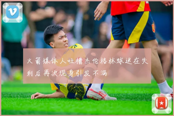 火箭媒体人吐槽杰伦格林球迷在失利后再次现身引发不满