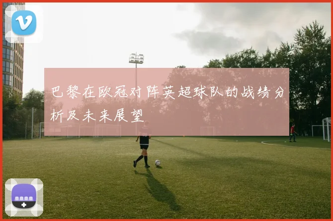 巴黎在欧冠对阵英超球队的战绩分析及未来展望