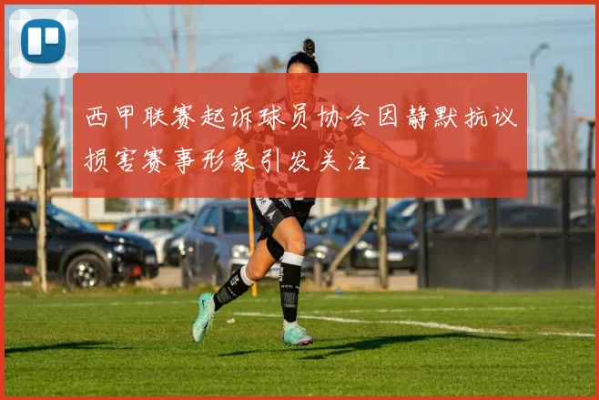 西甲联赛起诉球员协会因静默抗议损害赛事形象引发关注