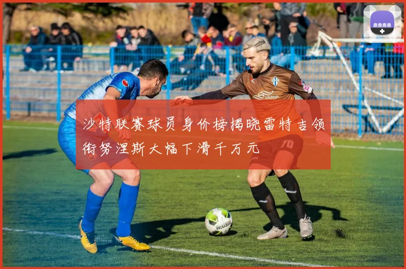沙特联赛球员身价榜揭晓雷特吉领衔努涅斯大幅下滑千万元