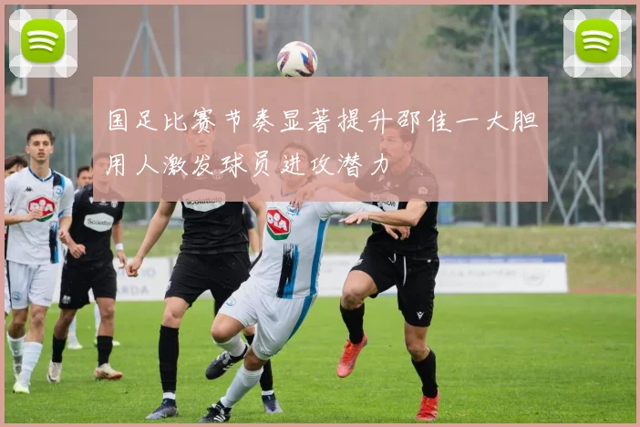 国足比赛节奏显著提升邵佳一大胆用人激发球员进攻潜力