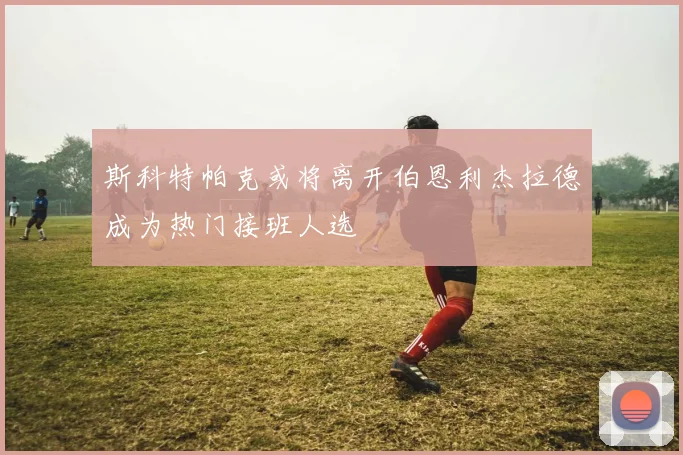 斯科特帕克或将离开伯恩利杰拉德成为热门接班人选