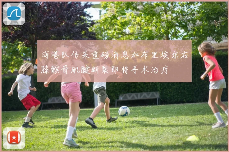 海港队传来重磅消息加布里埃尔右膝髌骨肌腱断裂即将手术治疗