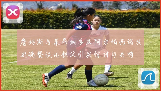 詹姆斯与莱昂纳多及阿尔帕西诺共进晚餐谈论教父引发惊讶与共鸣