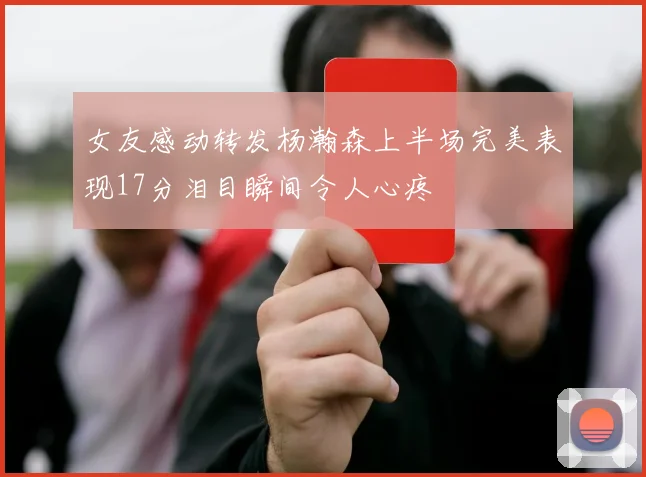 女友感动转发杨瀚森上半场完美表现17分泪目瞬间令人心疼