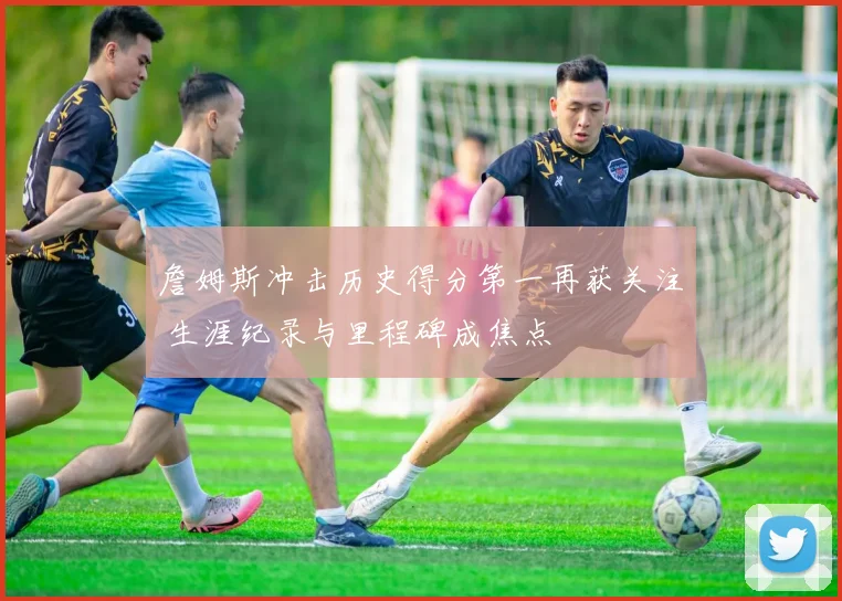 詹姆斯冲击历史得分第一再获关注 生涯纪录与里程碑成焦点
