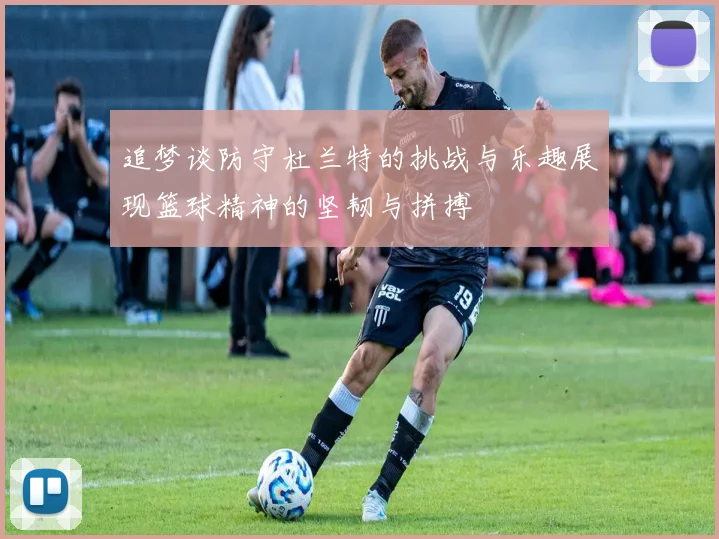 追梦谈防守杜兰特的挑战与乐趣展现篮球精神的坚韧与拼搏