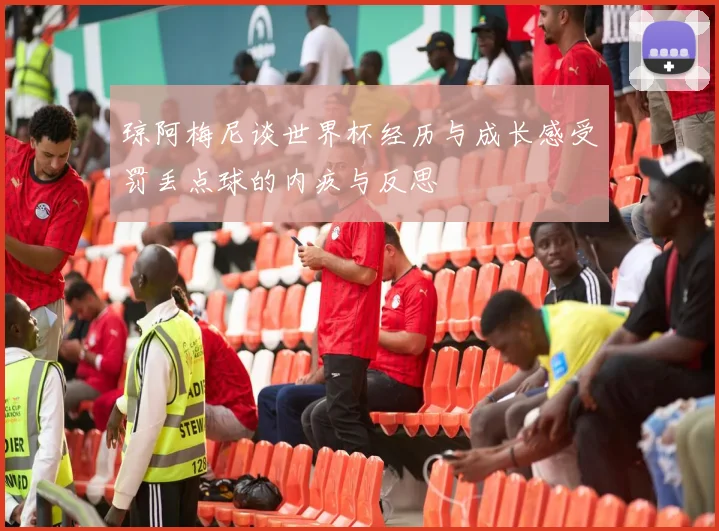 琼阿梅尼谈世界杯经历与成长感受罚丢点球的内疚与反思