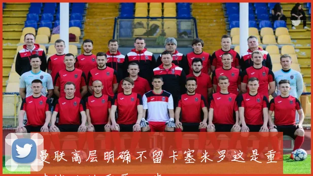 曼联高层明确不留卡塞米罗这是重建战略的重要一步