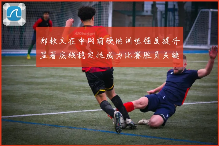 郑钦文在中网前硬地训练强度提升显著底线稳定性成为比赛胜负关键